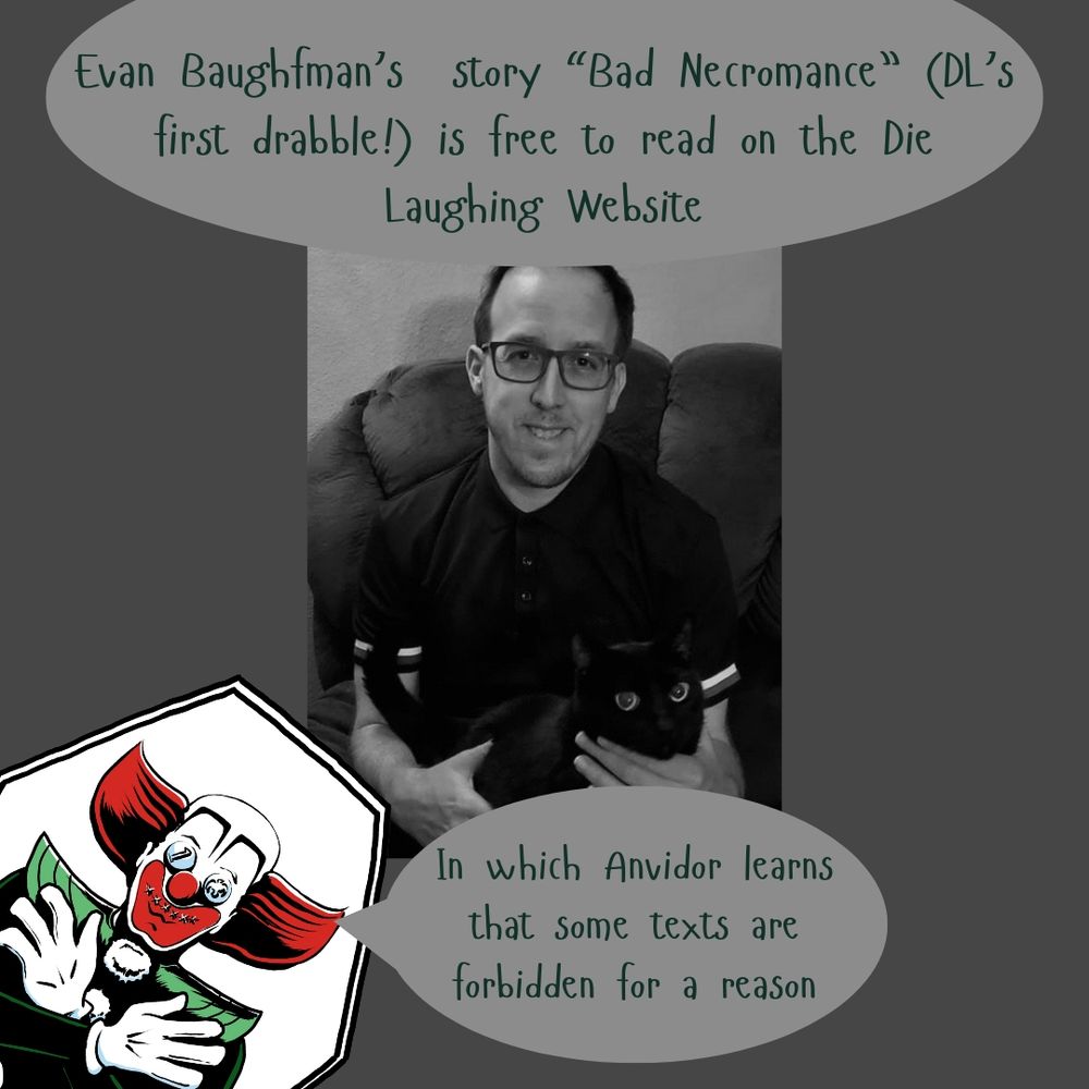 On a gray background, centered, black and white photo of the author (a smiling person with glasses and a black cat in his lap).

Top text: Evan Baughfman's story "Bad Necromance" (DL's first drabble!) is free to read on the Die Laughing Website!

In the lower left corner, the Die Laughing logo peeks in (an illustration of a dead clown in a coffin, with red hair and white gloved hands crossed over his chest. He has silver coins over his eyes). 

In a speech bubble, the clown says "In which Anvidor learns that some texts are forbidden for a reason."