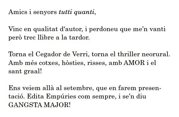 Amics i senyors tutti quanti,

Vinc en qualitat d'autor, i perdoneu que me’n vanti però trec llibre a la tardor.

Torna el Cegador de Verri, torna el thriller neorural. Amb més cotxes, hòsties, risses, amb AMOR i el sant graal!

Ens veiem allà al setembre, que en farem presentació. Edita Empúries com sempre, i se’n diu GANGSTA MAJOR!