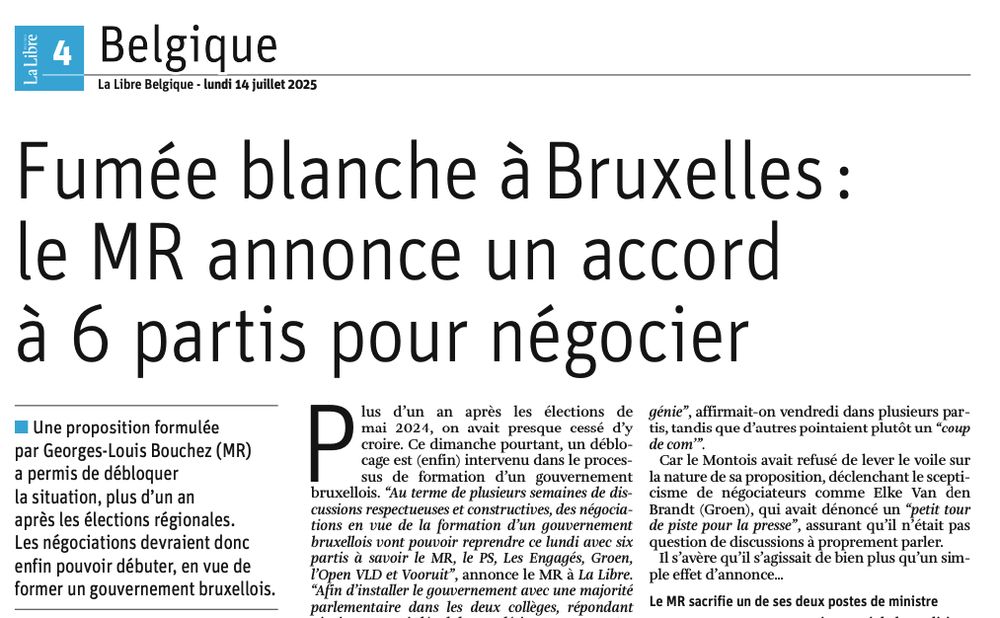 Extrait d'un article de journal du 14 juillet 2025:
Fumée blanche à Bruxelles: le MR annonce un accord à 6 partis pour négocier
Une proposition formulée par Georges-Louis Bouchez (MR)
a permis de débloquer la situation, plus d'un an après les élections régionales.
Les négociations devraient donc enfin pouvoir débuter, en vue de former un gouvernement bruxellois.
