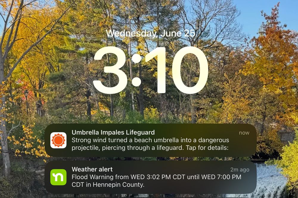Screen shot of my iPhone Lock Screen.

1st Notification:
 Umbrella Impales Lifeguard
 Strong wind turned a beach umbrella into a dangerous
 projectile, piercing through a lifeguard. Tap for details:
 now.

2nd Notification:
 Weather alert
 2m ago
 Flood Warning from WED 3:02 PM CDT until WED 7:00 PM
 CDT in Hennepin County.