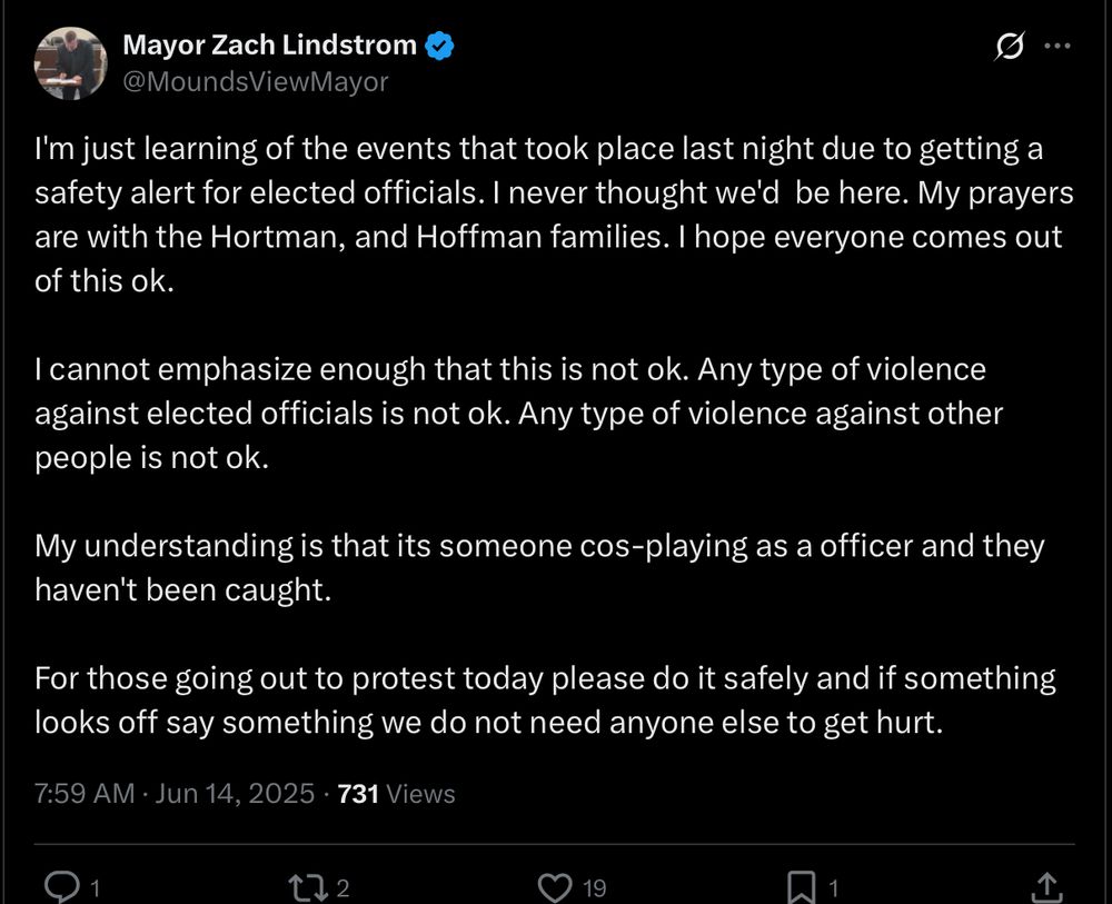 Mayor Zach Lindstrom
 @MoundsViewMayor

I'm just learning of the events that took place last night due to getting a safety alert for elected officials. I never thought we'd  be here. My prayers are with the Hortman, and Hoffman families. I hope everyone comes out of this ok. 

I cannot emphasize enough that this is not ok. Any type of violence against elected officials is not ok. Any type of violence against other people is not ok. 

My understanding is that its someone cos-playing as a officer and they haven't been caught.

For those going out to protest today please do it safely and if something looks off say something we do not need anyone else to get hurt.

 7:59 AM • Jun 14, 2025 • 731 Views