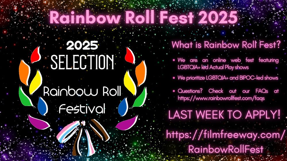 An image on a black background, with rainbow sparkles clustered at the bottom and top of the image and extending towards the middle of the image. At the top of the image, in pink text, are the words "Rainbow Roll Fest 2025" 

In the left body of the image, there are rainbow-colored laurels with a ribbon at the bottom in black, brown, and the colors of the trans flag. In white text in the center of the laurels are the words "2025 Selection Rainbow Roll Festival." 

The right body of the image contains the following in pink text: "What is Rainbow Roll Fest? 

- We are an online web fest featuring LGBTQIA+ led Actual Play shows 
- We prioritize LGBTQIA+ and and BIPOC-led shows 
- Questions? Check out our FAQs at https://www.rainbowrollfest.com/faqs. 

LAST WEEK TO APPLY! 

https://filmfreeway.com/RainbowRollFest"