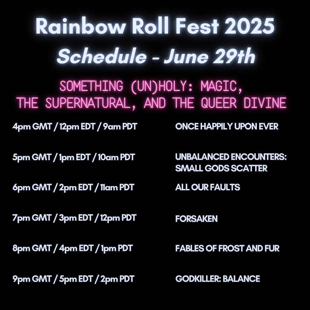 Rainbow Roll Fest 2025
Schedule - June 29th

SOMETHING (UN)HOLY: MAGIC,
THE SUPERNATURAL, AND THE QUEER DIVINE

4pm GMT / 12pm EDT / 9am PDT
ONCE HAPPILY UPON EVER

5pm GMT / 1pm EDT / 10am PDT
UNBALANCED ENCOUNTERS:
SMALL GODS SCATTER

6pm GMT / 2pm EDT / 1lam PDT
ALL OUR FAULTS

7pm GMT / 3pm EDT / 12pm PDT
FORSAKEN

8pm GMT / 4pm EDT / 1pm PDT
FABLES OF FROST AND FUR

9pm GMT / 5pm EDT / 2pm PDT
GODKILLER: BALANCE