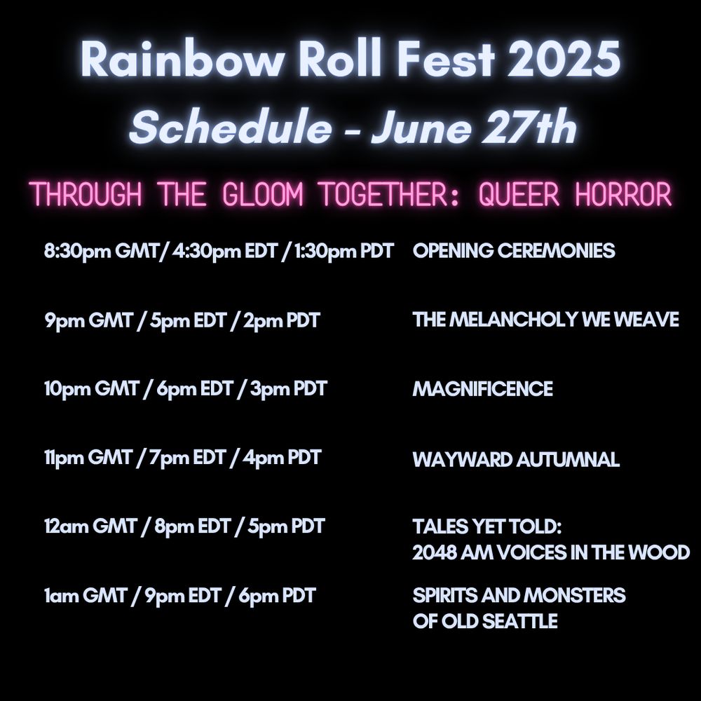 The following text appears in neon blue-gray on a black background: Rainbow Roll Fest 2025
Schedule - June 27th
This text appears in pink neon: 
THROUGH THE GLOOM TOGETHER: QUEER HORROR

The text then reverts back to blue-gray neon and says: 

8:30pm GMT/ 4:30pm EDT / 1:30pm PDT OPENING CEREMONIES

9pm GMT / 5pm EDT / 2pm PDT
THE MELANCHOLY WE WEAVE

10pm GMT / 6pm EDT / 3pm PDT
MAGNIFICENCE

11pm GMT / 7pm EDT / 4pm PDT
WAYWARD AUTUMNAL

12am GMT / 8pm EDT / 5pm PDT
TALES YET TOLD:
2048 AM VOICES IN THE WOOD

1am GMT / 9pm EDT / 6pm PDT
SPIRITS AND MONSTERS
OF OLD SEATTLE