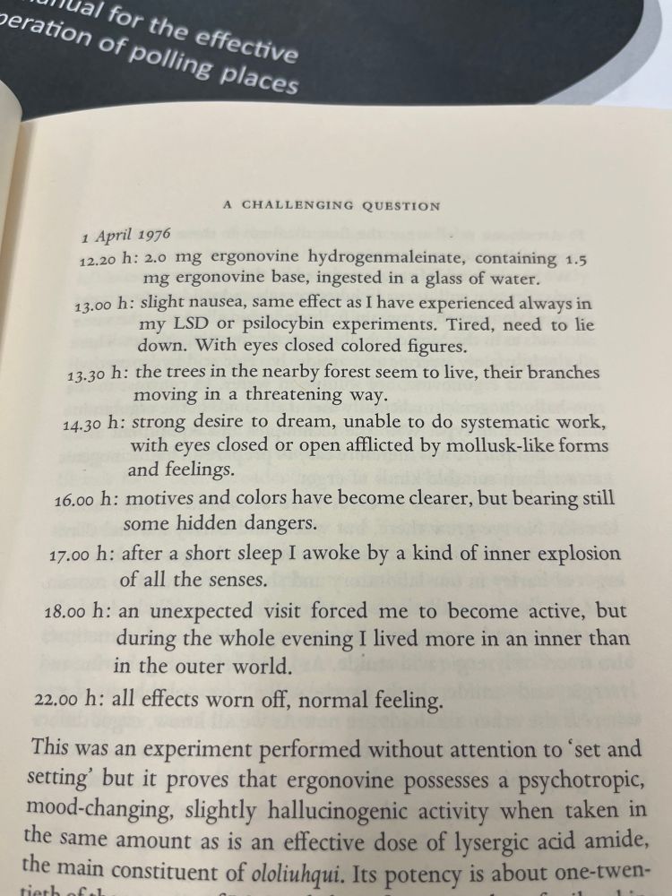 Albert Hofmann describing the 10 hour progression of his hallucinogenic experience, from mild nausea, to trees appearing alive and threatening, to “afflicted by mollusk-like forms and feelings”, to awakening from a short sleep by “a kind of inner explosion of all the senses” to feeling normal again. 
