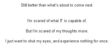 Still better than what’s about to come next.


I’m scared of what IT is capable of.

But I’m scared of my thoughts more.

I just want to shut my eyes, and experience nothing for once.
