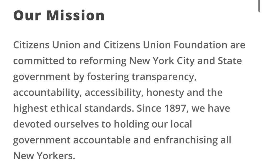 Mission Statement of Citizens Union NY: Citizens Union and Citizens Union Foundation are committed to reforming New York City and State government by fostering transparency, accountability, accessibility, honesty and the highest ethical standards. Since 1897, we have devoted ourselves to holding our local government accountable and enfranchising all New Yorkers.