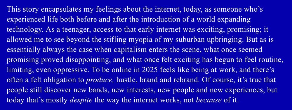 "This story encapsulates my feelings about the internet, today, as someone who’s experienced life both before and after the introduction of a world expanding technology. As a teenager, access to that early internet was exciting, promising; it allowed me to see beyond the stifling myopia of my suburban upbringing. But as is essentially always the case when capitalism enters the scene, what once seemed promising proved disappointing, and what once felt exciting has begun to feel routine, limiting, even oppressive. To be online in 2025 feels like being at work, and there’s often a felt obligation to *produce*, hustle, brand and rebrand. Of course, it’s true that people still discover new bands, new interests, new people and new experiences, but today that’s mostly *despite* the way the internet works, not *because* of it."