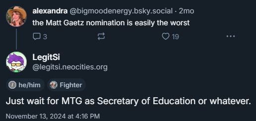 @bigmoodenergy.bsky.social saying "the Matt Gaetz nomination is easily the worst" and @legitsi.neocities.org replying "Just wait for MTG as Secretary of Education of whatever." on November 13th, 2024 at 4:16PM.