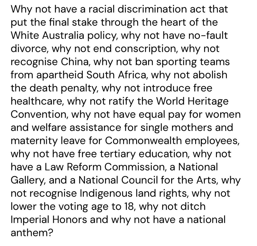 Why not have a racial discrimination act that put the final stake through the heart of the White Australia policy, why not have no-fault divorce, why not end conscription, why not recognise China, why not ban sporting teams from apartheid South Africa, why not abolish the death penalty, why not introduce free healthcare, why not ratify the World Heritage Convention, why not have equal pay for women and welfare assistance for single mothers and maternity leave for Commonwealth employees, why not have free tertiary education, why not have a Law Reform Commission, a National Gallery, and a National Council for the Arts, why not recognise Indigenous land rights, why not lower the voting age to 18, why not ditch Imperial Honors and why not have a national anthem?