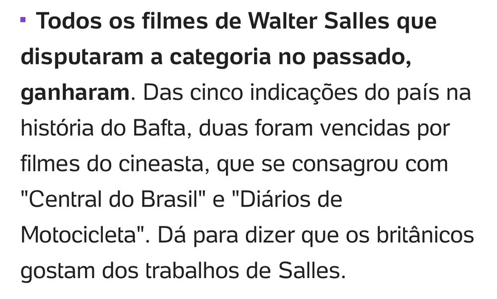 Todos os filmes de Walter Salles que disputaram a categoria no passado, ganharam. Das cinco indicações do país na história do Bafta, duas foram vencidas por filmes do cineasta, que se consagrou com "Central do Brasil" e "Diários de Motocicleta". Dá para dizer que os britânicos gostam dos trabalhos de Salles