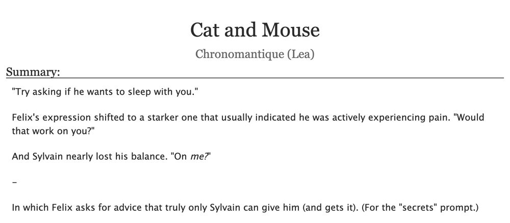  Cat and Mouse
Chronomantique (Lea)
Summary:

    "Try asking if he wants to sleep with you."

    Felix's expression shifted to a starker one that usually indicated he was actively experiencing pain. "Would that work on you?"

    And Sylvain nearly lost his balance. "On me?"

    -

    In which Felix asks for advice that truly only Sylvain can give him (and gets it). (For the "secrets" prompt.)

