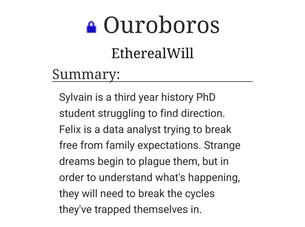  Ouroboros
EtherealWill
Summary:

    Sylvain is a third year history PhD student struggling to find direction. Felix is a data analyst trying to break free from family expectations. Strange dreams begin to plague them, but in order to understand what's happening, they will need to break the cycles they've trapped themselves in.

