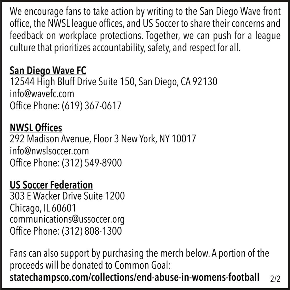 We encourage fans to take action by writing to the San Diego Wave front office, the NWSL league offices, and US Soccer to share their concerns and feedback on workplace protections. Together, we can push for a league culture that prioritizes accountability, safety, and respect for all.

San Diego Wave FC
12544 High Bluff Drive Suite 150, San Diego, CA 92130
info@wavefc.com
Office Phone: (619) 367-0617

NWSL Offices
292 Madison Avenue, Floor 3 New York, NY 10017
info@nwslsoccer.com
Office Phone: (312) 549-8900

US Soccer Federation
303 E Wacker Drive Suite 1200
Chicago, IL 60601
communications@ussoccer.org
(312) 808-1300

Fans can also support by purchasing the merch below. A portion of the proceeds will be donated to Common Goal:
https://statechampsco.com/collections/end-abuse-in-womens-football