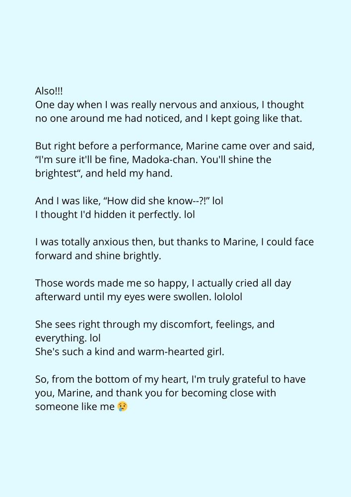 Also!!!
One day when I was really nervous and anxious, I thought no one around me had noticed, and I kept going like that.
But right before a performance, Marine came over and said, “I'm sure it'll be fine, Madoka-chan. You'll shine the brightest“, and held my hand.
And I was like, “How did she know--?!” lol
I thought I'd hidden it perfectly. lol
I was totally anxious then, but thanks to Marine, I could face forward and shine brightly.
Those words made me so happy, I actually cried all day afterward until my eyes were swollen. lololol
She sees right through my discomfort, feelings, and everything. lol
She's such a kind and warm-hearted girl.
So, from the bottom of my heart, I'm truly grateful to have you, Marine, and thank you for becoming close with someone like me 😢