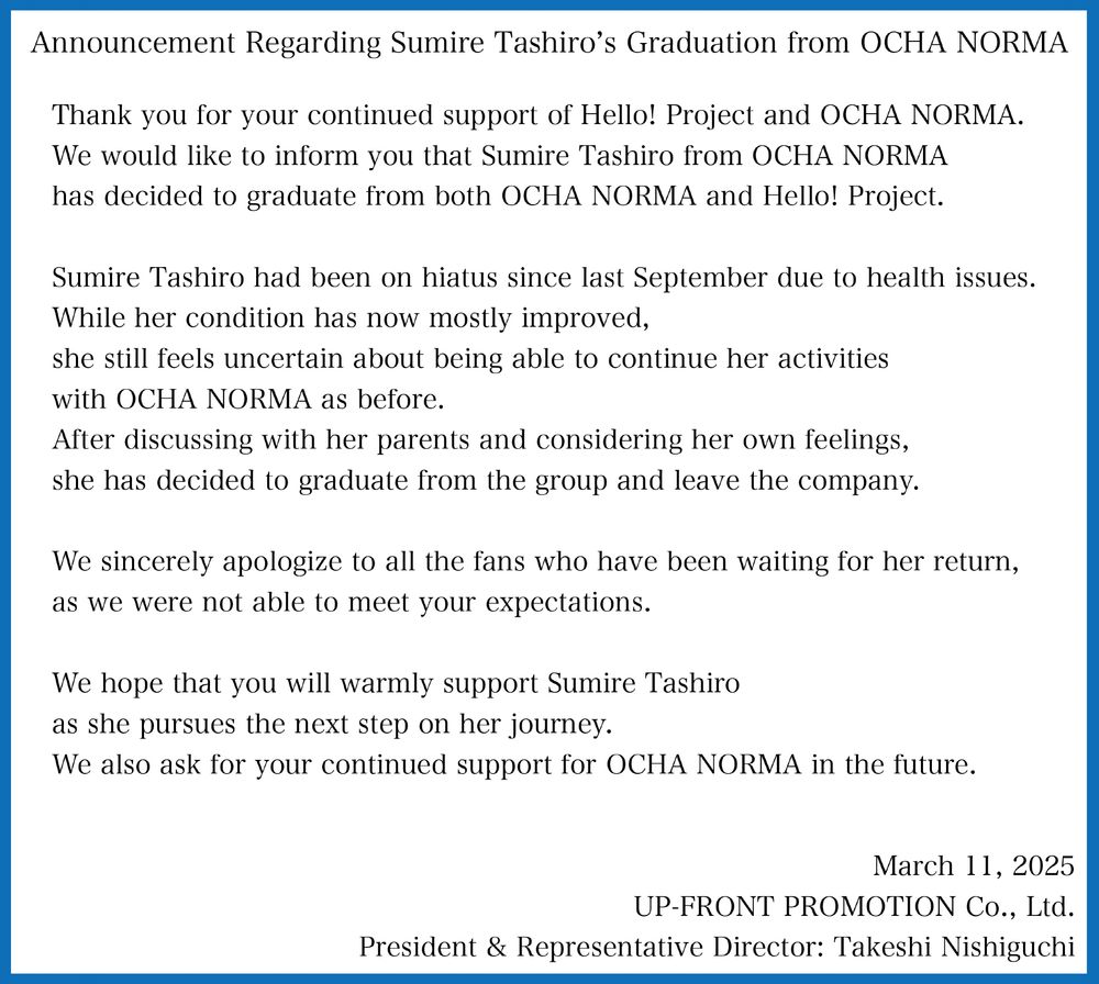 Announcement Regarding Sumire Tashiro's Graduation from OCHA NORMA 

Thank you for your continued support of Hello! Project and OCHA NORMA. 
We would like to inform you that Sumire Tashiro from OCHA NORMA has decided to graduate from both OCHA NORMA and Hello! Project. 
Sumire Tashiro had been on hiatus since last September due to health issues. 
While her condition has now mostly improved, she still feels uncertain about being able to continue her activities with OCHA NORMA as before. 
After discussing with her parents and considering her own feelings, she has decided to graduate from the group and leave the company. 
We sincerely apologize to all the fans who have been waiting for her return, as we were not able to meet your expectations. 
We hope that you will warmly support Sumire Tashiro as she pursues the next step on her journey. 
We also ask for your continued support for OCHA NORMA in the future. 

March 11, 2025 
UP-FRONT PROMOTION Co., Ltd. 
President & Representative Director: Takeshi Nishiguchi