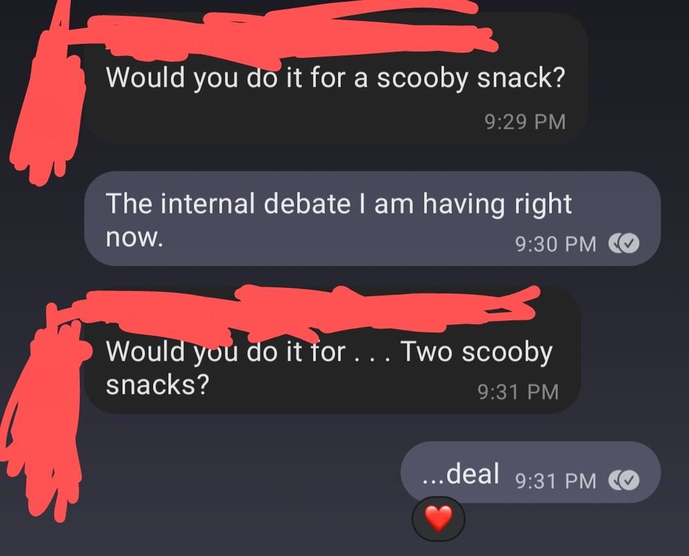 A text conversation back and forth.
Red: Would you do it for a Scooby snack?
Me: the internal debate I am having right now. 
Red: Would you do it for . . . Two Scooby snacks? 
Me: ...deal
Red: Heart react