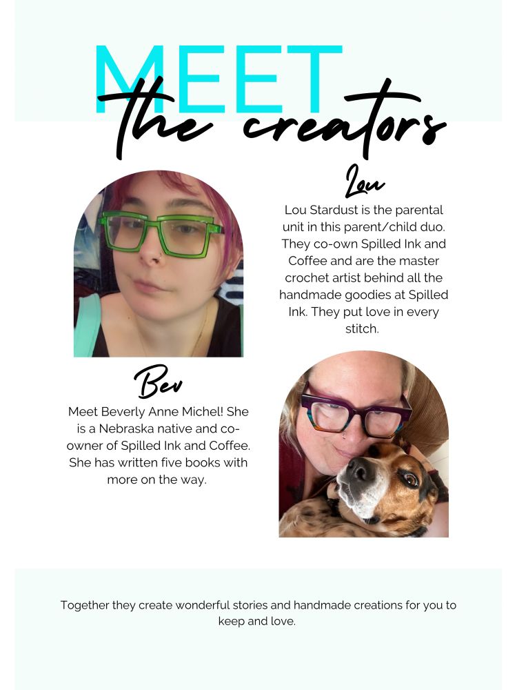 Meet the creators
Lou Stardust is the parental unit in this parent/child duo.
They co-own Spilled Ink and Coffee and are the master crochet artist behind all the handmade goodies at Spilled
Ink. They put love in every stitch.

Meet Beverly Anne Michel! She is a Nebraska native and co-owner of Spilled Ink and Coffee.
She has written five books with more on the way.
Together they create wonderful stories and handmade creations for you to keep and love.