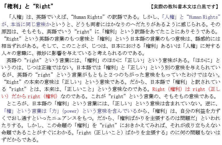 『「権利」と“Right”』

「人権」は、英語でいえば、“Human Rights”の訳語である。しかし、「人権」と“Human Rights”が、本当に同じ意味かというと、どうも両者にはかなりのへだたりがあるように感じられる。その原因は、そもそも、英語でいう“right”に「権利」という訳語をあてたことにありそうである。“Right”という英語の言葉のもつ意味と「権利」という日本語の言葉のもつ意味は、語感的には相当ずれがある。そして、このことが、じつは、日本における「権利」あるいは「人権」に対する人々の意識に、微妙に影響を与えていると考えられるのである。英語の“right”という言葉には、「権利」のほかに「正しい」という意味がある。「ほかに」というのは、じつは正確ではない。日本語では「権利」と「正しい」という別の意味を与えられているが、英語の“right”という言葉がもともと２つのちがった意味をもっていたわけではない。“Right”の本来の意味は「正しい」という意味である。だから、日本語で「権利」と訳されている“right”とは、本来は、「正しいこと」という意味なのである。Right（権利）は right（正しい）だから right（権利）なのである。これが“right”という言葉の、そもそもの意味である。ところが、日本語の「権利」という言葉には、「正しい」という意味は含まれていない。逆に「権」という言葉は「力」（power）という意味を含んでいるから、「権利」は、自分の利益を力ずくでおし通すといったニュアンスをもつ。だから、「権利ばかりを主張するのは問題だ」といわれ
たりする。しかし、この命題の「権利」を“right”におきかえてみれば、それが成り立ちえない命題であることがすぐにわかる。「right（正しいこと）ばかりを主張する」のに何の問題もないはずだからである。
