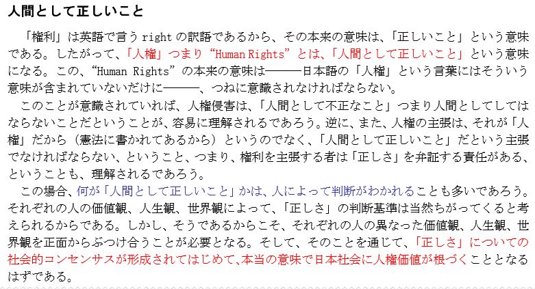 『人間として正しいこと』

「権利」は英語で言う right の訳語であるから、その本来の意味は、「正しいこと」という意味である。したがって、「人権」つまり“Human Rights”とは、「人間として正しいこと」という意味になる。この、“Human Rights”の本来の意味は―――日本語の「人権」という言葉にはそういう意味が含まれていないだけに―――、つねに意識されなければならない。このことが意識されていれば、人権侵害は、「人間として不正なこと」つまり人間としてしてはならないことだということが、容易に理解されるであろう。逆に、また、人権の主張は、それが「人権」だから（憲法に書かれてあるから）というのでなく、「人間として正しいこと」だという主張でなければならない、ということ、つまり、権利を主張する者は「正しさ」を弁証する責任がある、ということも、理解されるであろう。この場合、何が「人間として正しいこと」かは、人によって判断がわかれることも多いであろう。それぞれの人の価値観、人生観、世界観によって、「正しさ」の判断基準は当然ちがってくると考
えられるからである。しかし、そうであるからこそ、それぞれの人の異なった価値観、人生観、世界観を正面からぶつけ合うことが必要となる。そして、そのことを通じて、「正しさ」についての社会的コンセンサスが形成されてはじめて、本当の意味で日本社会に人権価値が根づくこととなるはずである。
