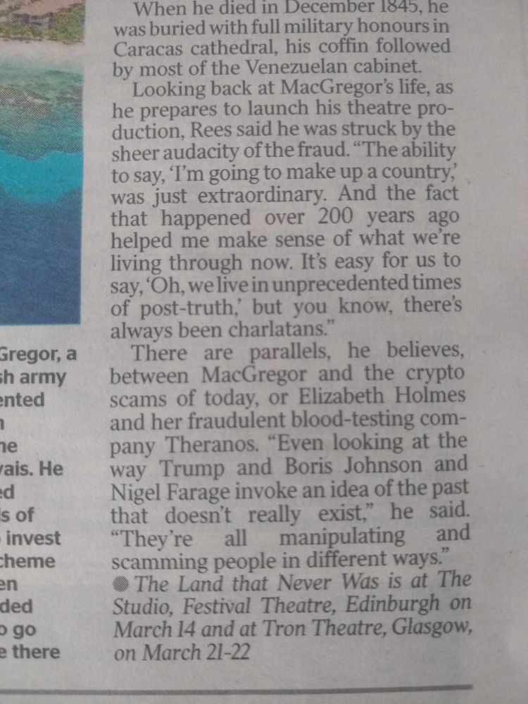 An extract from the newspaper article saying:

Rees says he was struck by the sheer audacity of the fraud "The ability to say, I'm going to make up a country' was just extraordinary. And the fact that happened over 200 years ago helped me make sense of what we're living through now. It's easy for us to say 'Oh, we live in unprecedented times of post-truth' but, you know, there's always been charlatans."
There are parallels, he believes, between MacGregor and the crypto scams of today, or Elizabeth Holmes, and her fraudulent blood testing company Theranos. "Even looking at the way Trump and Boris Johnson and Nigel Farage invoke an idea of the past that doesn't really exist," he said. "They're all manipulating and scamming people in different ways."

The Land That Never Was is at The Studio, Festival Theatre, Edinburgh on March 14 and at Tron Theatre, Glasgow, on March 21-22.