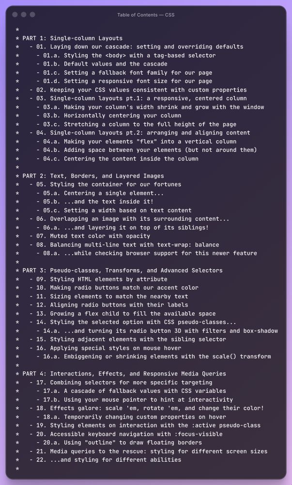 PART 1: Single-column Layouts   - 01. Laying down our Cascade: setting and overriding defaults      - 01.a Styling the <body> with a tag-based selector     - 01.b Default values and the cascade     - 01.c Setting a fallback font family for our page     - 01.d Setting a responsive font size for our page   - 02. Keeping your CSS values consistent with custom properties   - 03. Single-column layouts pt.1: a responsive, centered column     - 03.a Making your column's width shrink and grow with the window     - 03.b Horizontally centering your column     - 03.c Stretching a column to the full height of the page   - 04. Single-column layouts pt.2: arranging and aligning content     - 04.a Making your elements "flex" into a vertical column     - 04.b Adding space between your elements (but not around them)     - 04.c Centering the content inside the column  *  PART 2: Text, Borders, and Layered Images   - 05. Styling the container for our fortunes     - 05.a Centering a single element...     - 05.b ...and the text inside it!     - 05.c Setting a width based on text content   - 06. Overlapping an image with its surrounding content...     - 06.a ...and layering it on top of its siblings!   - 07. Muted text color with opacity   - 08. Balancing multi-line text with text-wrap: balance     - 08.a ...while checking browser support for this newer feature