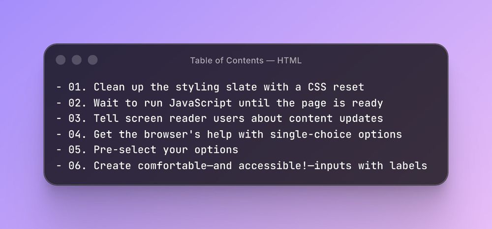 - 01. Clean up the styling slate with a CSS reset - 02. Wait to run JavaScript until the page is ready - 03. Tell screen reader users about content updates - 04. Get the browser's help with single-choice options - 05. Pre-select your options - 06. Create comfortable—and accessible!—inputs with labels