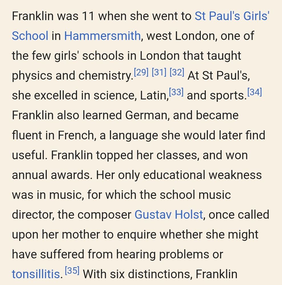 Franklin was 11 when she went to St Paul's Girls' School in Hammersmith, west London, one of the few girls' schools in London that taught physics and chemistry.[29][31][32] At St Paul's, she excelled in science, Latin,[33] and sports.[34] Franklin also learned German, and became fluent in French, a language she would later find useful. Franklin topped her classes, and won annual awards. Her only educational weakness was in music, for which the school music director, the composer Gustav Holst, once called upon her mother to enquire whether she might have suffered from hearing problems or tonsillitis.[35] 