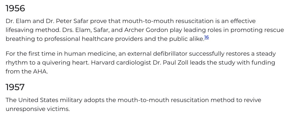 1956
Dr. Elam and Dr. Peter Safar prove that mouth-to-mouth resuscitation is an effective lifesaving method. Drs. Elam, Safar, and Archer Gordon play leading roles in promoting rescue breathing to professional healthcare providers and the public alike.16

For the first time in human medicine, an external defibrillator successfully restores a steady rhythm to a quivering heart. Harvard cardiologist Dr. Paul Zoll leads the study with funding from the AHA.

1957
The United States military adopts the mouth-to-mouth resuscitation method to revive unresponsive victims.