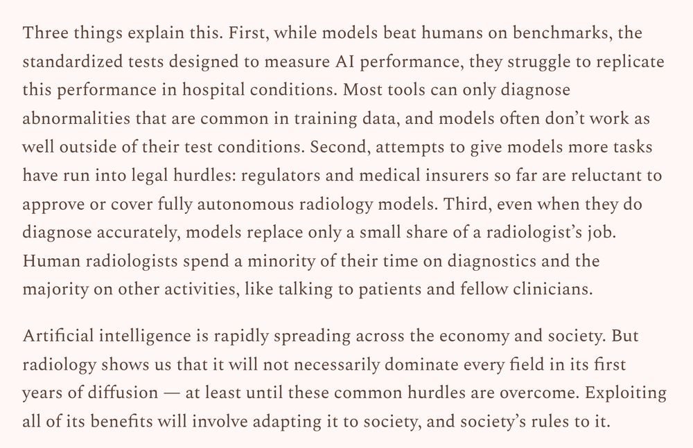 Three things explain this. First, while models beat humans on benchmarks, the standardized tests designed to measure AI performance, they struggle to replicate this performance in hospital conditions. Most tools can only diagnose abnormalities that are common in training data, and models often don’t work as well outside of their test conditions. Second, attempts to give models more tasks have run into legal hurdles: regulators and medical insurers so far are reluctant to approve or cover fully autonomous radiology models. Third, even when they do diagnose accurately, models replace only a small share of a radiologist’s job. Human radiologists spend a minority of their time on diagnostics and the majority on other activities, like talking to patients and fellow clinicians.

Artificial intelligence is rapidly spreading across the economy and society. But radiology shows us that it will not necessarily dominate every field in its first years of diffusion — at least until these common hurdles are overcome. Exploiting all of its benefits will involve adapting it to society, and society’s rules to it.