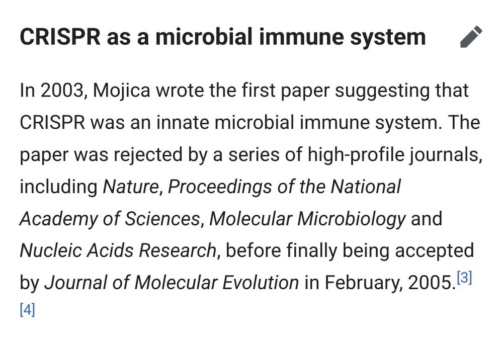 CRISPR as a microbial immune system

In 2003, Mojica wrote the first paper suggesting that CRISPR was an innate microbial immune system. The paper was rejected by a series of high-profile journals, including Nature, Proceedings of the National Academy of Sciences, Molecular Microbiology and Nucleic Acids Research, before finally being accepted by Journal of Molecular Evolution in February, 2005.[3][4] 