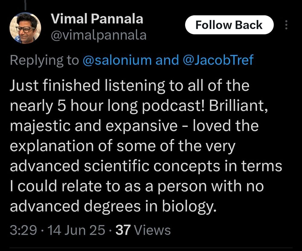 Just finished listening to all of the nearly 5 hour long podcast! Brilliant, majestic and expansive - loved the explanation of some of the very advanced scientific concepts in terms I could relate to as a person with no advanced degrees in biology.