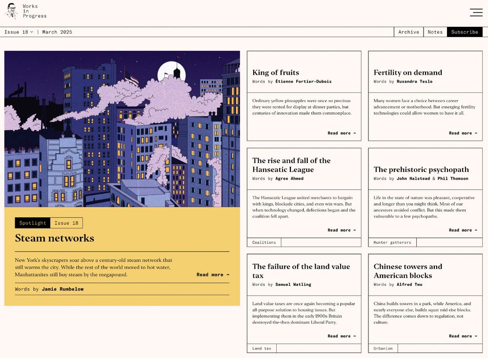 Homepage of Works in Progress magazine, with articles: Steam networks, King of fruits, Fertility on demand, The rise and fall of the Hanseatic League, The prehistoric psychopath, The failure of the land value tax, Chinese towers and American blocks.