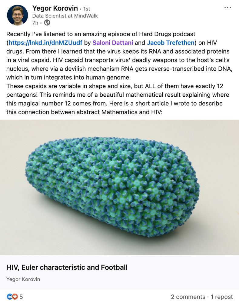 Yegor Korovin
Data Scientist at MindWalk
7h ago

Recently I’ve listened to an amazing episode of Hard Drugs podcast (https://lnkd.in/dnMZUudf by Saloni Dattani and Jacob Trefethen) on HIV drugs. From there I learned that the virus keeps its RNA and associated proteins in a viral capsid. HIV capsid transports virus’ deadly weapons to the host’s cell’s nucleus, where via a devilish mechanism RNA gets reverse-transcribed into DNA, which in turn integrates into human genome.
These capsids are variable in shape and size, but ALL of them have exactly 12 pentagons! This reminds me of a beautiful mathematical result explaining where this magical number 12 comes from. Here is a short article I wrote to describe this connection between abstract Mathematics and HIV: