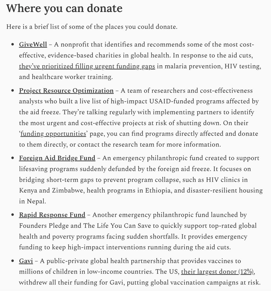 Where you can donate
Here is a brief list of some of the places you could donate.

GiveWell – A nonprofit that identifies and recommends some of the most cost-effective, evidence-based charities in global health. In response to the aid cuts, they’ve prioritized filling urgent funding gaps in malaria prevention, HIV testing, and healthcare worker training.

Project Resource Optimization – A team of researchers and cost-effectiveness analysts who built a live list of high-impact USAID-funded programs affected by the aid freeze. They’re talking regularly with implementing partners to identify the most urgent and cost-effective projects at risk of shutting down. On their ‘funding opportunities’ page, you can find programs directly affected and donate to them directly, or contact the research team for more information.

Foreign Aid Bridge Fund – An emergency philanthropic fund created to support lifesaving programs suddenly defunded by the foreign aid freeze. It focuses on bridging short-term gaps to prevent program collapse, such as HIV clinics in Kenya and Zimbabwe, health programs in Ethiopia, and disaster-resilient housing in Nepal.

Rapid Response Fund – Another emergency philanthropic fund launched by Founders Pledge and The Life You Can Save to quickly support top-rated global health and poverty programs facing sudden shortfalls. It provides emergency funding to keep high-impact interventions running during the aid cuts.

Gavi – A public-private global health partnership that provides vaccines to millions of children in low-income countries. The US, their largest donor (12%), withdrew all their funding for Gavi, putting global vaccination campaigns at risk.