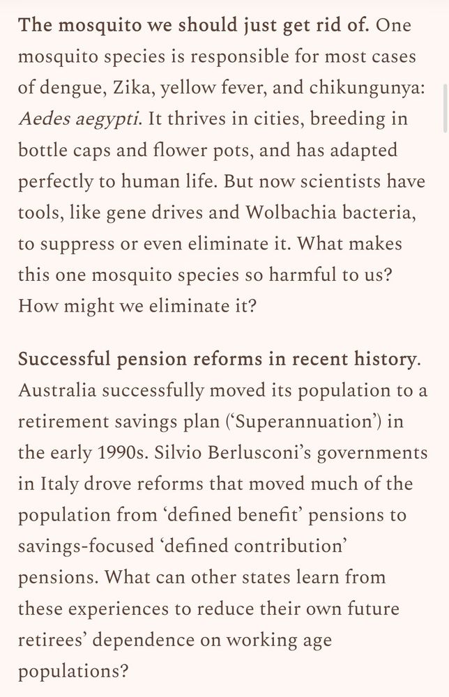 The mosquito we should just get rid of. One mosquito species is responsible for most cases of dengue, Zika, yellow fever, and chikungunya: Aedes aegypti. It thrives in cities, breeding in bottle caps and flower pots, and has adapted perfectly to human life. But now scientists have tools, like gene drives and Wolbachia bacteria, to suppress or even eliminate it. What makes this one mosquito species so harmful to us? How might we eliminate it?

Successful pension reforms in recent history. Australia successfully moved its population to a retirement savings plan (‘Superannuation’) in the early 1990s. Silvio Berlusconi’s governments in Italy drove reforms that moved much of the population from ‘defined benefit’ pensions to savings-focused ‘defined contribution’ pensions. What can other states learn from these experiences to reduce their own future retirees’ dependence on working age populations?