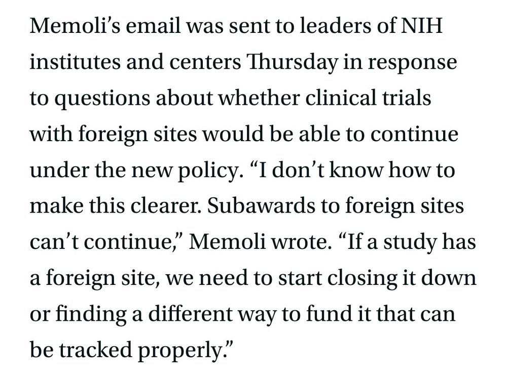 Memoli’s email was sent to leaders of NIH institutes and centers Thursday in response to questions about whether clinical trials with foreign sites would be able to continue under the new policy. “I don’t know how to make this clearer. Subawards to foreign sites can’t continue,” Memoli wrote. “If a study has a foreign site, we need to start closing it down or finding a different way to fund it that can be tracked properly.”