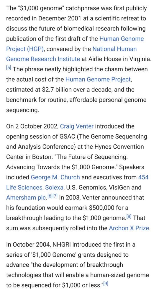 The "$1,000 genome" catchphrase was first publicly recorded in December 2001 at a scientific retreat to discuss the future of biomedical research following publication of the first draft of the Human Genome Project (HGP), convened by the National Human Genome Research Institute at Airlie House in Virginia.[5] The phrase neatly highlighted the chasm between the actual cost of the Human Genome Project, estimated at $2.7 billion over a decade, and the benchmark for routine, affordable personal genome sequencing.

On 2 October 2002, Craig Venter introduced the opening session of GSAC (The Genome Sequencing and Analysis Conference) at the Hynes Convention Center in Boston: "The Future of Sequencing: Advancing Towards the $1,000 Genome." Speakers included George M. Church and executives from 454 Life Sciences, Solexa, U.S. Genomics, VisiGen and Amersham plc.[6][7] In 2003, Venter announced that his foundation would earmark $500,000 for a breakthrough leading to the $1,000 genome.[8] That sum was subsequently rolled into the Archon X Prize.

In October 2004, NHGRI introduced the first in a series of '$1,000 Genome' grants designed to advance "the development of breakthrough technologies that will enable a human-sized genome to be sequenced for $1,000 or less."[9] 