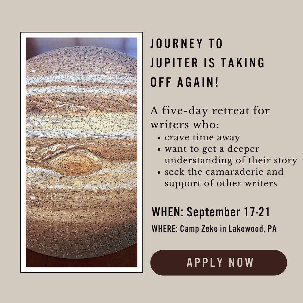 Image of Jupiter puzzle by the following text: 
Journey to Jupiter is Taking Off Again 
A five-day retreat for writers who:
- crave time away
- want to get a deeper understanding of their story
- seek the camaraderie and support of other writers 
When: September 17-21
Where: Camp Zeke in Lakewood, PA
APPLY NOW 