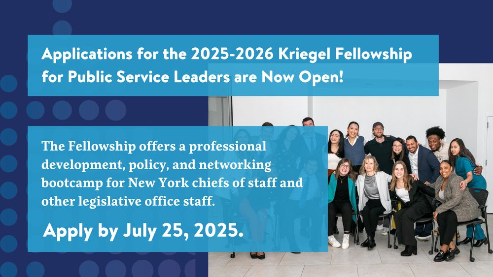 Applications for the 2025-2026 Kriegel Fellowship for Public Service Leaders are Now Open!

The Fellowship offers a professional development, policy, and networking bootcamp for New York chiefs of staff and other legislative office staff.

Apply by July 25, 2025.

In background, a photo of the 2024-2025 Kriegel cohort, smiling with their arms over each other. 