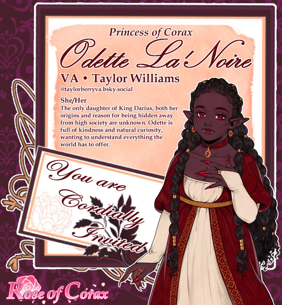 Image is a letter/invitation with the following:

Half body character sprite of Odette. She wears a red dress on top of a cream under dress. Her hair is done in long braids decorated with golden clasps. Odette has dark skin, red eyes, and a mole on her chest.

The text reads from top to bottom:

Princess of Corax, Odette La'Noire.

VA Taylor Williams @taylorberryva.bsky.social

She/Her

The only daughter of King Darius, both her origins and reason for being hidden away from high society are unknown. Odette is full of kindness and natural curiosity, wanting to understand everything the world has to offer.

You are cordially invited

The bottom of the image features the game's logo Rose of Corax