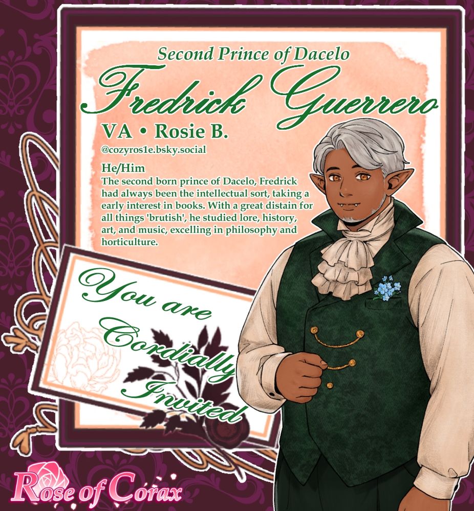 Image is a letter/invitation with the following:

Half body character sprite of Fredrick a tall tan skinned, chubby man sliver hair, golden eyes, and warm smile. He wears a dark green double breasted waist coat with golden buttons, a cream shirt, jabot, and dark pants.

The text reads from top to bottom:

Second Prince of Dacelo Fredrick Guerrero
VA Rosie B.
@cozyros1e.bsky.social
He/Him
The second born prince of Dacelo, Fredrick had always beenthe intellectual sort, taking a early interest in books. With a great distain for all things 'brutish', he studied lore, history, art, and music, excelling in philosophy and horticulture.

You are Cordially Invited

