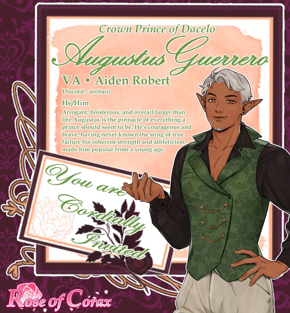 Image is a letter/invitation with the following:

Half body character sprite of Fredrick A tall tanned, toned man with sliver hair, golden eyes, and a cocky smile. He wears a hunter green waist coat, black shirt open at the chest and white slacks.

The text reads from top to bottom:

Crown Prince of Dacelo Augustus Guerrero
VA Aiden Robert
Discord - arobaro
He/Him
Arrogant, boisterous, and overall larger than life Augustus is the pinnacle of everything a prince should seem to be. He's courageous and brave, having never known the sting of true failure his inherent strength and athleticism made him popular from a young age.

You are Cordially Invited