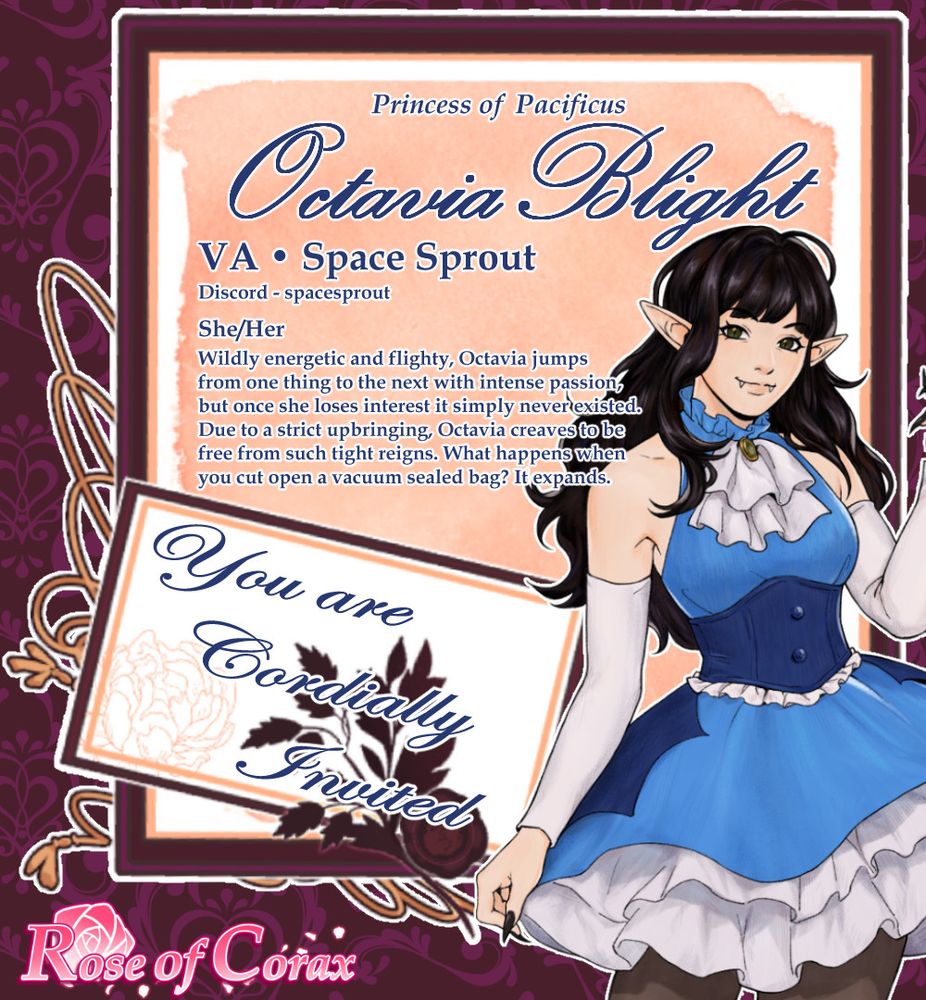 Image is a letter/invitation with the following:

Half body character sprite of Octavia pale woman with long dark hair and forest green eyes. She wears a blue high collar sleeveless short dress with white arm sleeves, a white jabot decorated with a green gem. Octavia also has a deep blue corset with white frills and a bat wing over skirt.

The text reads from top to bottom:

Princess of Pacificus Octavia Blight
VA Space Sprout
Discord - spacesprout
She/Her
Wildly energetic and flighty, Octavia jumps 
from one thing to the next with intense passion,
but once she loses interest it simply never existed. 
Due to a strict upbringing, Octavia craves to be 
free from such tight reigns. What happens when 
you cut open a vacuum sealed bag? It expands.

You are Cordially Invited