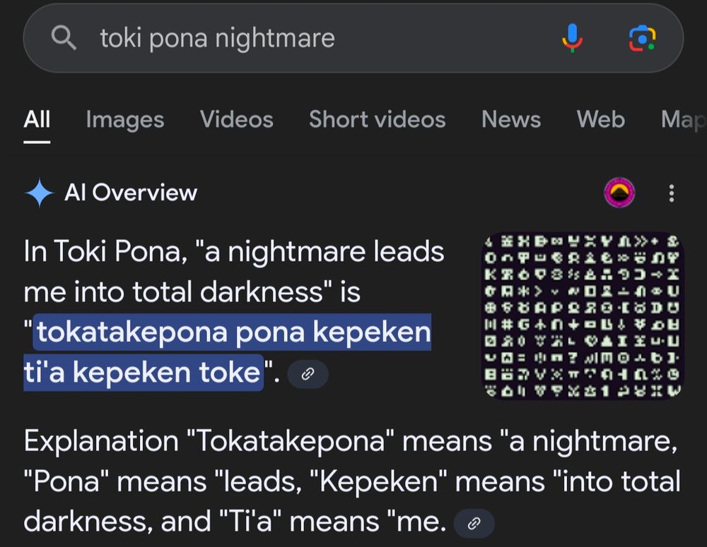 search results for "toki pona nightmare":
AI summary -
In Toki Pona, "a nightmare leads me into total darkness" is "tokatakepona pona kepeken ti'a kepeken toke". Explanation "Tokatakepona" means "a nightmare, "Pona" means "leads, "Kepeken" means "into total darkness, and "Ti'a" means "me