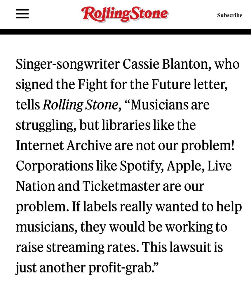 Singer-songwriter Cassie Blanton, who signed the Fight for the Future letter, tells Rolling Stone, "Musicians are struggling, but libraries like the Internet Archive are not our problem!
Corporations like Spotify, Apple, Live Nation and Ticketmaster are our problem. If labels really wanted to help musicians, they would be working to raise streaming rates. This lawsuit is just another profit-grab."
