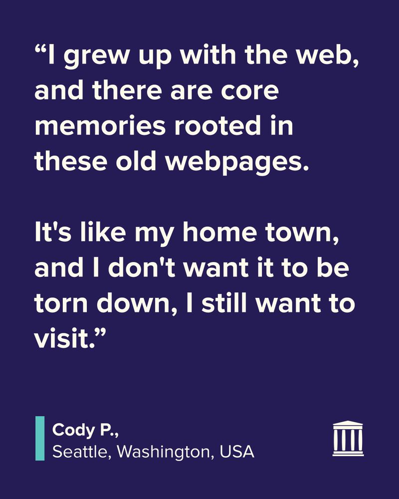 “I grew up with the web, and there are core memories rooted in these old webpages. 

It's like my home town, and I don't want it to be torn down, I still want to visit.”
Cody P.
Seattle, Washington, USA