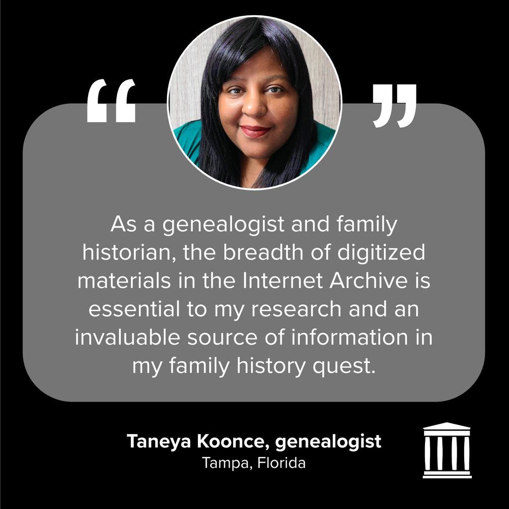 "As a genealogist and family historian, the breadth of digitized materials in the Internet Archive is essential to my research and an invaluable source of information in my family history quest"
Taneya Koonce, genealogist
Tampa, Florida