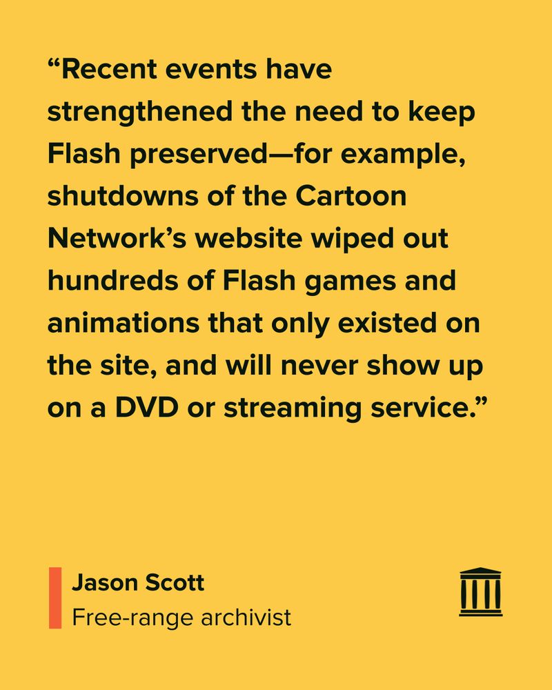 “Recent events have strengthened the need to keep Flash preserved—for example, shutdowns of the Cartoon Network’s website wiped out hundreds of Flash games and animations that only existed on the site, and will never show up on a DVD or streaming service.”
Jason Scott
Free-range archivist