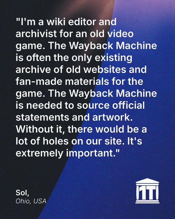 Gradient blue background with the limb of the Earth dominating the left side, and features the Internet Archive logo modified so that two of its four pillars make the characters 1 T, for one trillion web pages. Testimonial text reads: "I'm a wiki editor and archivist for an old video game. The Wayback Machine is often the only existing archive of old websites and fan-made materials for the game. The Wayback Machine is needed to source official statements and artwork. Without it, there would be a lot of holes on our site. It's extremely important." Signed Sol, Ohio, USA.